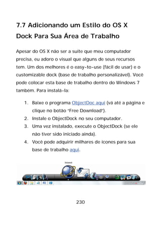 230
7.7 Adicionando um Estilo do OS X
Dock Para Sua Área de Trabalho
Apesar do OS X não ser a suíte que meu computador
precisa, eu adoro o visual que alguns de seus recursos
tem. Um dos melhores é o easy-to-use (fácil de usar) e o
customizable dock (base de trabalho personalizável). Você
pode colocar esta base de trabalho dentro do Windows 7
também. Para instalá-la:
1. Baixe o programa ObjectDoc aqui (vá até a página e
clique no botão “Free Download”).
2. Instale o ObjectDock no seu computador.
3. Uma vez instalado, execute o ObjectDock (se ele
não tiver sido iniciado ainda).
4. Você pode adquirir milhares de ícones para sua
base de trabalho aqui.
 