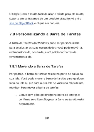 231
O ObjectDock é muito fácil de usar e existe para ele muito
suporte em se tratando de um produto gratuito; vá até o
site do ObjectDock e clique em Forums.
7.8 Personalizando a Barra de Tarefas
A Barra de Tarefas do Windows pode ser personalizada
para se ajustar as suas necessidades; você pode movê-la,
redimensioná-la, ocultá-la, e até adicionar barras de
ferramentas a ela.
7.8.1 Movendo a Barra de Tarefas
Por padrão, a barra de tarefas reside na parte de baixo da
sua tela. Você pode mover a barra de tarefas para qualquer
lado da tela ou até para outra tela se você usa mais de um
monitor. Para mover a barra de tarefas:
1. Clique com o botão direito na barra de tarefas e
confirme se o item Bloquear a barra de tarefas está
desmarcado.
 