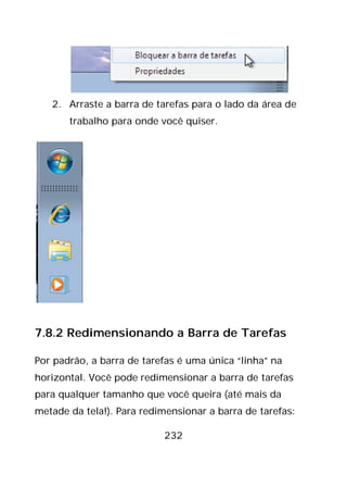 232
2. Arraste a barra de tarefas para o lado da área de
trabalho para onde você quiser.
7.8.2 Redimensionando a Barra de Tarefas
Por padrão, a barra de tarefas é uma única “linha” na
horizontal. Você pode redimensionar a barra de tarefas
para qualquer tamanho que você queira (até mais da
metade da tela!). Para redimensionar a barra de tarefas:
 