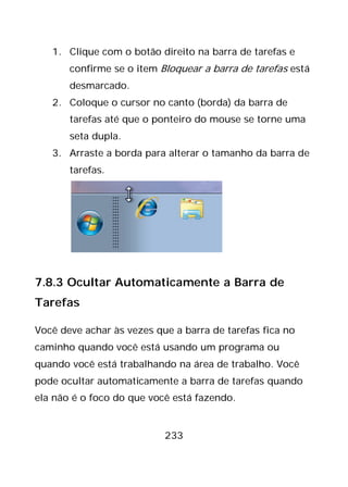 233
1. Clique com o botão direito na barra de tarefas e
confirme se o item Bloquear a barra de tarefas está
desmarcado.
2. Coloque o cursor no canto (borda) da barra de
tarefas até que o ponteiro do mouse se torne uma
seta dupla.
3. Arraste a borda para alterar o tamanho da barra de
tarefas.
7.8.3 Ocultar Automaticamente a Barra de
Tarefas
Você deve achar às vezes que a barra de tarefas fica no
caminho quando você está usando um programa ou
quando você está trabalhando na área de trabalho. Você
pode ocultar automaticamente a barra de tarefas quando
ela não é o foco do que você está fazendo.
 
