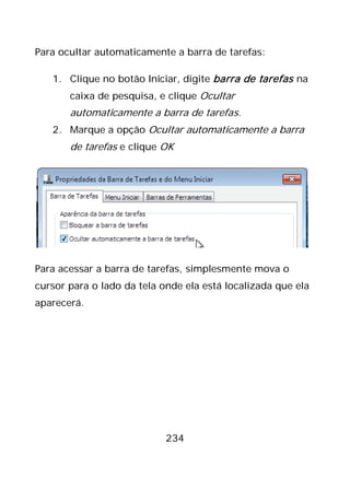234
Para ocultar automaticamente a barra de tarefas:
1. Clique no botão Iniciar, digite barra de tarefas na
caixa de pesquisa, e clique Ocultar
automaticamente a barra de tarefas.
2. Marque a opção Ocultar automaticamente a barra
de tarefas e clique OK
Para acessar a barra de tarefas, simplesmente mova o
cursor para o lado da tela onde ela está localizada que ela
aparecerá.
 