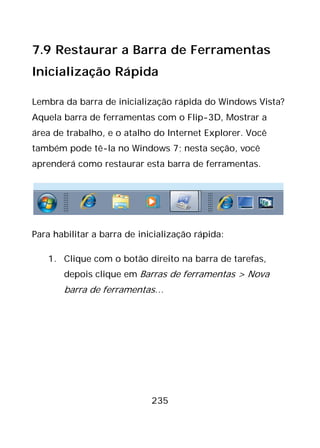 235
7.9 Restaurar a Barra de Ferramentas
Inicialização Rápida
Lembra da barra de inicialização rápida do Windows Vista?
Aquela barra de ferramentas com o Flip-3D, Mostrar a
área de trabalho, e o atalho do Internet Explorer. Você
também pode tê-la no Windows 7; nesta seção, você
aprenderá como restaurar esta barra de ferramentas.
Para habilitar a barra de inicialização rápida:
1. Clique com o botão direito na barra de tarefas,
depois clique em Barras de ferramentas > Nova
barra de ferramentas…
 