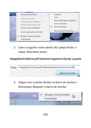 236
2. Cole o seguinte texto dentro do campo Pasta: e
clique Selecionar pasta:
%AppData%MicrosoftInternet ExplorerQuick Launch
3. Clique com o botão direito na barra de tarefas e
desmarque Bloquear a barra de tarefas.
 