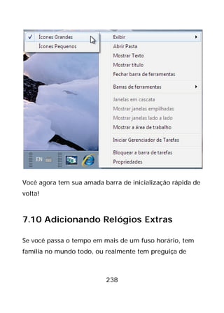 238
Você agora tem sua amada barra de inicialização rápida de
volta!
7.10 Adicionando Relógios Extras
Se você passa o tempo em mais de um fuso horário, tem
família no mundo todo, ou realmente tem preguiça de
 