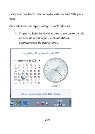 239
pesquisar que horas são no Japão, esta seção é feita para
você.
Para adicionar múltiplos relógios no Windows 7:
1. Clique no Relógio (do lado direito em baixo da tela
na área de notificações) e clique Alterar
configurações de data e hora…
 