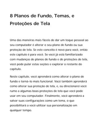 8 Planos de Fundo, Temas, e
Proteções de Tela
Uma das maneiras mais fáceis de dar um toque pessoal ao
seu computador é alterar o seu plano de fundo ou sua
proteção de tela. Se este conceito é novo para você, então
este capítulo é para você. Se você já está familiarizado
com mudanças de planos de fundo e de proteções de tela,
você pode pular estas seções e explorar o restante do
capítulo.
Neste capítulo, você aprenderá como alterar o plano de
fundo e torná-lo mais funcional. Você também aprenderá
como alterar sua proteção de tela, e, eu direcionarei você
rumo a algumas boas proteções de tela que você pode
usar em seu computador. Finalmente, você aprenderá a
salvar suas configurações como um tema, o que
possibilitará a você utilizar sua personalização em
qualquer tempo.
 
