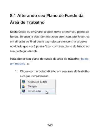 243
8.1 Alterando seu Plano de Fundo da
Área de Trabalho
Nesta seção eu ensinarei a você como alterar seu plano de
fundo. Se você já está familiarizado com isso, por favor, vá
em direção ao final deste capítulo para encontrar alguma
novidade que você possa fazer com seu plano de fundo ou
sua proteção de tela.
Para alterar seu plano de fundo da área de trabalho, baixe
um modelo, e:
1. Clique com o botão direito em sua area de trabalho
e clique Personalizar.
 