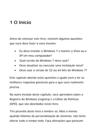 1 O Início
Antes de começar este livro, existem algumas questões
que você deve fazer à você mesmo:
• Eu devo instalar o Windows 7 e manter o Vista ou o
XP em meu computador?
• Qual versão do Windows 7 devo usar?
• Devo atualizar ou executar uma instalação nova?
• Devo usar a versão de 32 ou 64 bits do Windows 7?
Este capítulo aborda estas questões e ajuda você a ter as
melhores respostas possíveis para o que você realmente
precisa.
Na outra metade deste capítulo, você aprenderá sobre o
Registro do Windows (registry) e o Editor de Políticas
(GPO), que são abordados neste livro.
Tire proveito deste livro e lembre-se: Mais é menos
quando falamos de personalização de sistemas; não tente
alterar tudo o tempo todo. Faça alterações que pareçam
 