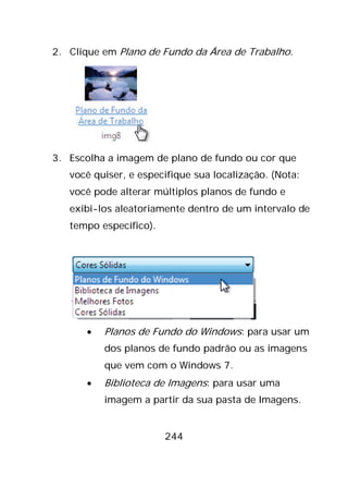 244
2. Clique em Plano de Fundo da Área de Trabalho.
3. Escolha a imagem de plano de fundo ou cor que
você quiser, e especifique sua localização. (Nota:
você pode alterar múltiplos planos de fundo e
exibi-los aleatoriamente dentro de um intervalo de
tempo específico).
• Planos de Fundo do Windows: para usar um
dos planos de fundo padrão ou as imagens
que vem com o Windows 7.
• Biblioteca de Imagens: para usar uma
imagem a partir da sua pasta de Imagens.
 