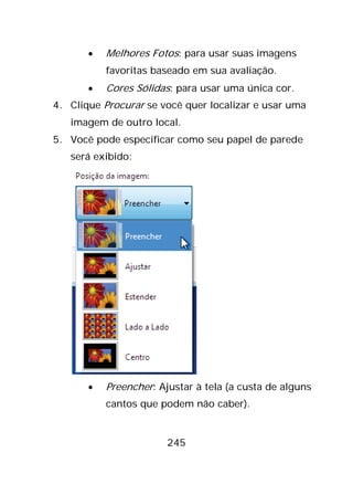 245
• Melhores Fotos: para usar suas imagens
favoritas baseado em sua avaliação.
• Cores Sólidas: para usar uma única cor.
4. Clique Procurar se você quer localizar e usar uma
imagem de outro local.
5. Você pode especificar como seu papel de parede
será exibido:
• Preencher: Ajustar à tela (a custa de alguns
cantos que podem não caber).
 