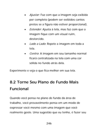 246
• Ajustar: Faz com que a imagem seja exibida
por completo (podem ser exibidos cantos
pretos se a figura não estiver proporcional).
• Estender: Ajusta à tela, mas faz com que a
imagem fique com um visual ruim,
destorcido.
• Lado a Lado: Repete a imagem em toda a
tela.
• Centro: A imagem em seu tamanho normal
ficará centralizada na tela com uma cor
sólida no fundo atrás dela.
Experimente e veja o que fica melhor em sua tela.
8.2 Torne Seu Plano de Fundo Mais
Funcional
Quando você pensa no plano de fundo da área de
trabalho, você provavelmente pensa em um modo de
expressar você mesmo com uma imagem que você
realmente goste. Uma sugestão que eu tenho, é fazer seu
 