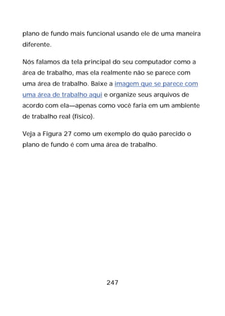 247
plano de fundo mais funcional usando ele de uma maneira
diferente.
Nós falamos da tela principal do seu computador como a
área de trabalho, mas ela realmente não se parece com
uma área de trabalho. Baixe a imagem que se parece com
uma área de trabalho aqui e organize seus arquivos de
acordo com ela—apenas como você faria em um ambiente
de trabalho real (físico).
Veja a Figura 27 como um exemplo do quão parecido o
plano de fundo é com uma área de trabalho.
 