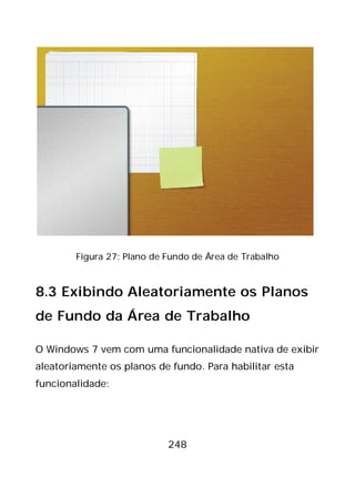 248
Figura 27: Plano de Fundo de Área de Trabalho
8.3 Exibindo Aleatoriamente os Planos
de Fundo da Área de Trabalho
O Windows 7 vem com uma funcionalidade nativa de exibir
aleatoriamente os planos de fundo. Para habilitar esta
funcionalidade:
 