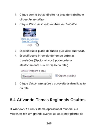249
1. Clique com o botão direito na área de trabalho e
clique Personalizar.
2. Clique Plano de Fundo da Área de Trabalho.
3. Especifique o plano de fundo que você quer usar.
4. Especifique o intervalo de tempo entre as
transições (Opcional: você pode ordenar
aleatoriamente sua exibição na tela.)
5. Clique Salvar alterações e aproveite a visualização
na tela.
8.4 Ativando Temas Regionais Ocultos
O Windows 7 é um sistema operacional mundial e a
Microsoft fez um grande avanço ao adicionar planos de
 