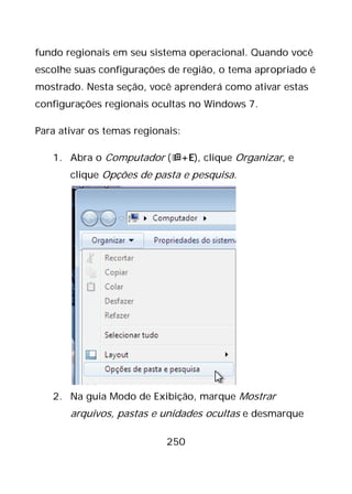 250
fundo regionais em seu sistema operacional. Quando você
escolhe suas configurações de região, o tema apropriado é
mostrado. Nesta seção, você aprenderá como ativar estas
configurações regionais ocultas no Windows 7.
Para ativar os temas regionais:
1. Abra o Computador (+E), clique Organizar, e
clique Opções de pasta e pesquisa.
2. Na guia Modo de Exibição, marque Mostrar
arquivos, pastas e unidades ocultas e desmarque
 