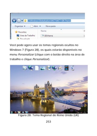 253
Você pode agora usar os temas regionais ocultos no
Windows 7 (Figura 28), os quais estarão disponíveis no
menu Personalizar (clique com o botão direito na área de
trabalho e clique Personalizar).
Figura 28: Tema Regional do Reino Unido (UK)
 