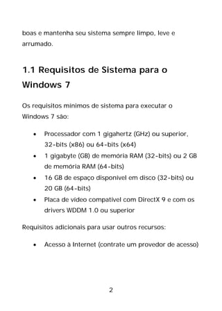 2
boas e mantenha seu sistema sempre limpo, leve e
arrumado.
1.1 Requisitos de Sistema para o
Windows 7
Os requisitos mínimos de sistema para executar o
Windows 7 são:
• Processador com 1 gigahertz (GHz) ou superior,
32-bits (x86) ou 64-bits (x64)
• 1 gigabyte (GB) de memória RAM (32-bits) ou 2 GB
de memória RAM (64-bits)
• 16 GB de espaço disponível em disco (32-bits) ou
20 GB (64-bits)
• Placa de vídeo compatível com DirectX 9 e com os
drivers WDDM 1.0 ou superior
Requisitos adicionais para usar outros recursos:
• Acesso à Internet (contrate um provedor de acesso)
 