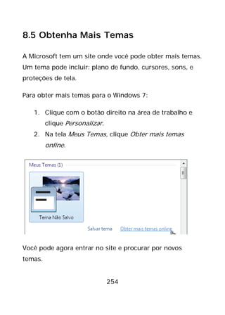 254
8.5 Obtenha Mais Temas
A Microsoft tem um site onde você pode obter mais temas.
Um tema pode incluir: plano de fundo, cursores, sons, e
proteções de tela.
Para obter mais temas para o Windows 7:
1. Clique com o botão direito na área de trabalho e
clique Personalizar.
2. Na tela Meus Temas, clique Obter mais temas
online.
Você pode agora entrar no site e procurar por novos
temas.
 