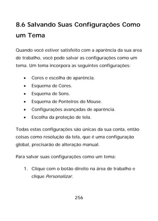 256
8.6 Salvando Suas Configurações Como
um Tema
Quando você estiver satisfeito com a aparência da sua area
de trabalho, você pode salvar as configurações como um
tema. Um tema incorpora as seguintes configurações:
• Cores e escolha de aparência.
• Esquema de Cores.
• Esquema de Sons.
• Esquema de Ponteiros do Mouse.
• Configurações avançadas de aparência.
• Escolha da proteção de tela.
Todas estas configurações são únicas da sua conta, então
coisas como resolução da tela, que é uma configuração
global, precisarão de alteração manual.
Para salvar suas configurações como um tema:
1. Clique com o botão direito na área de trabalho e
clique Personalizar.
 