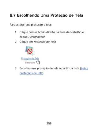 258
8.7 Escolhendo Uma Proteção de Tela
Para alterar sua proteção e tela:
1. Clique com o botão direito na área de trabalho e
clique Personalizar.
2. Clique em Proteção de Tela.
3. Escolha uma proteção de tela a partir da lista (baixe
proteções de tela).
 
