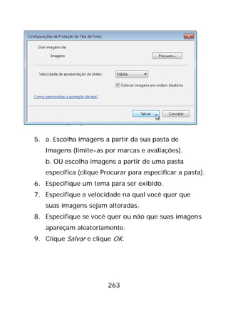 263
5. a. Escolha imagens a partir da sua pasta de
Imagens (limite-as por marcas e avaliações).
b. OU escolha imagens a partir de uma pasta
específica (clique Procurar para especificar a pasta).
6. Especifique um tema para ser exibido.
7. Especifique a velocidade na qual você quer que
suas imagens sejam alteradas.
8. Especifique se você quer ou não que suas imagens
apareçam aleatoriamente.
9. Clique Salvar e clique OK.
 
