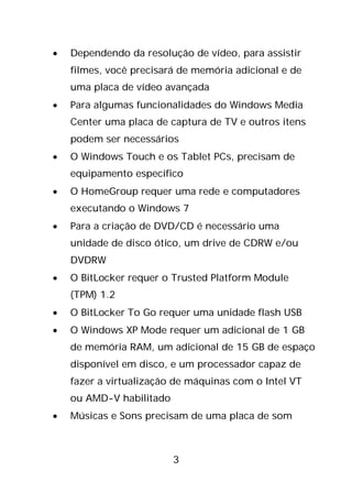 3
• Dependendo da resolução de vídeo, para assistir
filmes, você precisará de memória adicional e de
uma placa de vídeo avançada
• Para algumas funcionalidades do Windows Media
Center uma placa de captura de TV e outros itens
podem ser necessários
• O Windows Touch e os Tablet PCs, precisam de
equipamento específico
• O HomeGroup requer uma rede e computadores
executando o Windows 7
• Para a criação de DVD/CD é necessário uma
unidade de disco ótico, um drive de CDRW e/ou
DVDRW
• O BitLocker requer o Trusted Platform Module
(TPM) 1.2
• O BitLocker To Go requer uma unidade flash USB
• O Windows XP Mode requer um adicional de 1 GB
de memória RAM, um adicional de 15 GB de espaço
disponível em disco, e um processador capaz de
fazer a virtualização de máquinas com o Intel VT
ou AMD-V habilitado
• Músicas e Sons precisam de uma placa de som
 