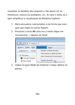 266
visualizar os detalhes dos arquivos e não quero ver as
miniaturas, marcas ou avaliações, etc. Se você é como eu e
quer simplificar a visualização do Windows Explorer:
1. Abra uma pasta e personalize-a da forma que você
quer que todas as outras fiquem.
2. Pressione a tecla Alt uma vez e então clique em
Ferramentas > Opções de Pasta.
3. Clique na guia Modo de Exibição e clique Aplicar às
pastas.
 