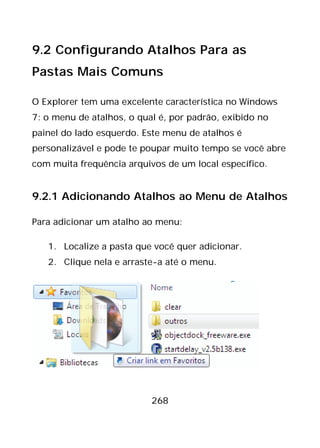 268
9.2 Configurando Atalhos Para as
Pastas Mais Comuns
O Explorer tem uma excelente característica no Windows
7: o menu de atalhos, o qual é, por padrão, exibido no
painel do lado esquerdo. Este menu de atalhos é
personalizável e pode te poupar muito tempo se você abre
com muita frequência arquivos de um local específico.
9.2.1 Adicionando Atalhos ao Menu de Atalhos
Para adicionar um atalho ao menu:
1. Localize a pasta que você quer adicionar.
2. Clique nela e arraste-a até o menu.
 