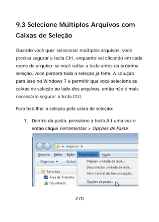 270
9.3 Selecione Múltiplos Arquivos com
Caixas de Seleção
Quando você quer selecionar múltiplos arquivos, você
precisa segurar a tecla Ctrl, enquanto vai clicando em cada
nome de arquivo; se você soltar a tecla antes da próxima
seleção, você perderá toda a seleção já feita. A solução
para isso no Windows 7 é permitir que você selecione as
caixas de seleção ao lado dos arquivos, então não é mais
necessário segurar a tecla Ctrl.
Para habilitar a seleção pela caixa de seleção:
1. Dentro da pasta, pressione a tecla Alt uma vez e
então clique Ferramentas > Opções de Pasta.
 