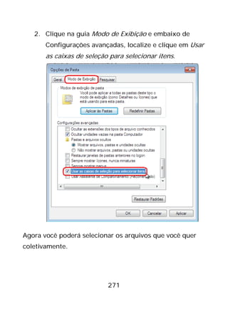 271
2. Clique na guia Modo de Exibição e embaixo de
Configurações avançadas, localize e clique em Usar
as caixas de seleção para selecionar itens.
Agora você poderá selecionar os arquivos que você quer
coletivamente.
 