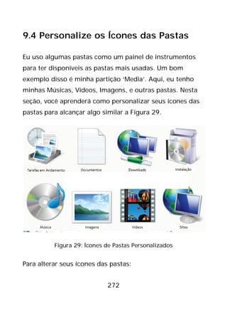 272
9.4 Personalize os Ícones das Pastas
Eu uso algumas pastas como um painel de instrumentos
para ter disponíveis as pastas mais usadas. Um bom
exemplo disso é minha partição ‘Media’. Aqui, eu tenho
minhas Músicas, Vídeos, Imagens, e outras pastas. Nesta
seção, você aprenderá como personalizar seus ícones das
pastas para alcançar algo similar a Figura 29.
Figura 29: Ícones de Pastas Personalizados
Para alterar seus ícones das pastas:
 