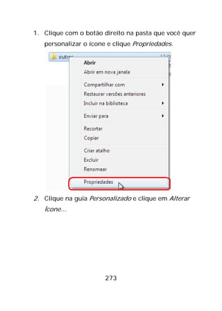 273
1. Clique com o botão direito na pasta que você quer
personalizar o ícone e clique Propriedades.
2. Clique na guia Personalizado e clique em Alterar
Ícone…
 