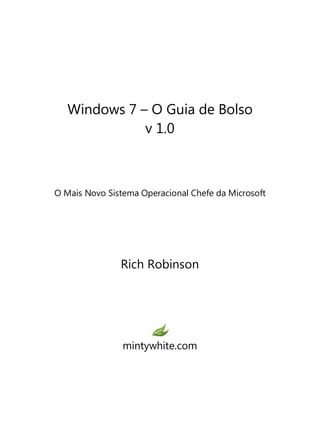 Windows 7 – O Guia de Bolso
v 1.0
O Mais Novo Sistema Operacional Chefe da Microsoft
Rich Robinson
mintywhite.com
 