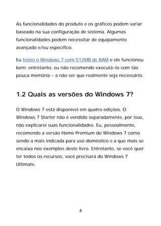 4
As funcionalidades do produto e os gráficos podem variar
baseado na sua configuração de sistema. Algumas
funcionalidades podem necessitar de equipamento
avançado e/ou específico.
Eu testei o Windows 7 com 512MB de RAM e ele funcionou
bem; entretanto, eu não recomendo executá-lo com tão
pouca memória - a não ser que realmente seja necessário.
1.2 Quais as versões do Windows 7?
O Windows 7 está disponível em quatro edições. O
Windows 7 Starter não é vendido separadamente, por isso,
não explicarei suas funcionalidades. Eu, pessoalmente,
recomendo a versão Home Premium do Windows 7 como
sendo a mais indicada para uso doméstico e a que mais se
encaixa nos exemplos deste livro. Entretanto, se você quer
ter todos os recursos, você precisará do Windows 7
Ultimate.
 