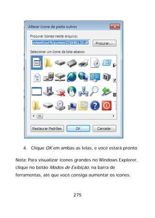 275
4. Clique OK em ambas as telas, e você estará pronto
Nota: Para visualizar ícones grandes no Windows Explorer,
clique no botão Modos de Exibição, na barra de
ferramentas, até que você consiga aumentar os ícones.
 