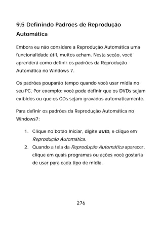 276
9.5 Definindo Padrões de Reprodução
Automática
Embora eu não considere a Reprodução Automática uma
funcionalidade útil, muitos acham. Nesta seção, você
aprenderá como definir os padrões da Reprodução
Automática no Windows 7.
Os padrões pouparão tempo quando você usar mídia no
seu PC. Por exemplo: você pode definir que os DVDs sejam
exibidos ou que os CDs sejam gravados automaticamente.
Para definir os padrões da Reprodução Automática no
Windows7:
1. Clique no botão Iniciar, digite auto, e clique em
Reprodução Automática.
2. Quando a tela da Reprodução Automática aparecer,
clique em quais programas ou ações você gostaria
de usar para cada tipo de mídia.
 