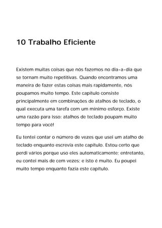 10 Trabalho Eficiente
Existem muitas coisas que nós fazemos no dia-a-dia que
se tornam muito repetitivas. Quando encontramos uma
maneira de fazer estas coisas mais rapidamente, nós
poupamos muito tempo. Este capítulo consiste
principalmente em combinações de atalhos de teclado, o
qual executa uma tarefa com um mínimo esforço. Existe
uma razão para isso: atalhos de teclado poupam muito
tempo para você!
Eu tentei contar o número de vezes que usei um atalho de
teclado enquanto escrevia este capítulo. Estou certo que
perdi vários porque uso eles automaticamente; entretanto,
eu contei mais de cem vezes; e isto é muito. Eu poupei
muito tempo enquanto fazia este capítulo.
 