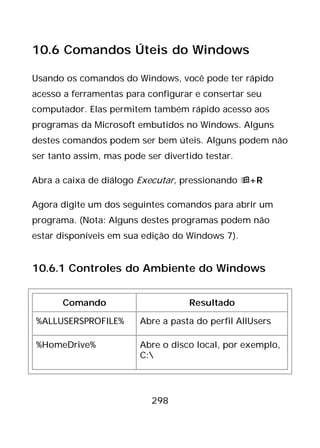 298
10.6 Comandos Úteis do Windows
Usando os comandos do Windows, você pode ter rápido
acesso a ferramentas para configurar e consertar seu
computador. Elas permitem também rápido acesso aos
programas da Microsoft embutidos no Windows. Alguns
destes comandos podem ser bem úteis. Alguns podem não
ser tanto assim, mas pode ser divertido testar.
Abra a caixa de diálogo Executar, pressionando +R
Agora digite um dos seguintes comandos para abrir um
programa. (Nota: Alguns destes programas podem não
estar disponíveis em sua edição do Windows 7).
10.6.1 Controles do Ambiente do Windows
Comando Resultado
%ALLUSERSPROFILE% Abre a pasta do perfil AllUsers
%HomeDrive% Abre o disco local, por exemplo,
C:
 