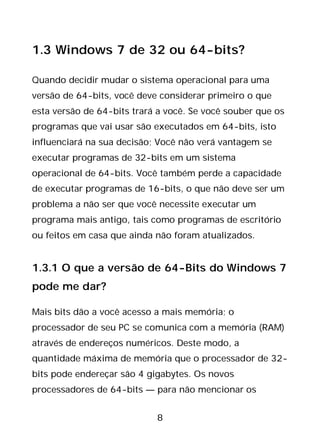 8
1.3 Windows 7 de 32 ou 64-bits?
Quando decidir mudar o sistema operacional para uma
versão de 64-bits, você deve considerar primeiro o que
esta versão de 64-bits trará a você. Se você souber que os
programas que vai usar são executados em 64-bits, isto
influenciará na sua decisão; Você não verá vantagem se
executar programas de 32-bits em um sistema
operacional de 64-bits. Você também perde a capacidade
de executar programas de 16-bits, o que não deve ser um
problema a não ser que você necessite executar um
programa mais antigo, tais como programas de escritório
ou feitos em casa que ainda não foram atualizados.
1.3.1 O que a versão de 64-Bits do Windows 7
pode me dar?
Mais bits dão a você acesso a mais memória; o
processador de seu PC se comunica com a memória (RAM)
através de endereços numéricos. Deste modo, a
quantidade máxima de memória que o processador de 32-
bits pode endereçar são 4 gigabytes. Os novos
processadores de 64-bits — para não mencionar os
 
