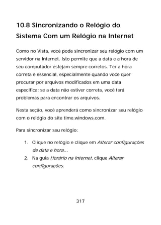 317
10.8 Sincronizando o Relógio do
Sistema Com um Relógio na Internet
Como no Vista, você pode sincronizar seu relógio com um
servidor na Internet. Isto permite que a data e a hora de
seu computador estejam sempre corretos. Ter a hora
correta é essencial, especialmente quando você quer
procurar por arquivos modificados em uma data
específica; se a data não estiver correta, você terá
problemas para encontrar os arquivos.
Nesta seção, você aprenderá como sincronizar seu relógio
com o relógio do site time.windows.com.
Para sincronizar seu relógio:
1. Clique no relógio e clique em Alterar configurações
de data e hora…
2. Na guia Horário na Internet, clique Alterar
configurações.
 