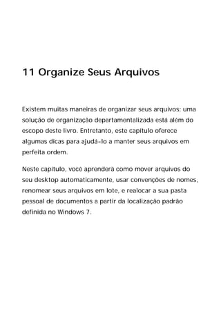 11 Organize Seus Arquivos
Existem muitas maneiras de organizar seus arquivos; uma
solução de organização departamentalizada está além do
escopo deste livro. Entretanto, este capítulo oferece
algumas dicas para ajudá-lo a manter seus arquivos em
perfeita ordem.
Neste capítulo, você aprenderá como mover arquivos do
seu desktop automaticamente, usar convenções de nomes,
renomear seus arquivos em lote, e realocar a sua pasta
pessoal de documentos a partir da localização padrão
definida no Windows 7.
 