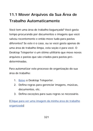 321
11.1 Mover Arquivos da Sua Área de
Trabalho Automaticamente
Você tem uma área de trabalho bagunçada? Você gasta
tempo procurando por documentos e imagens que você
salvou recentemente e então move tudo para pastas
diferentes? Se este é o caso, ou se você gosta apenas de
uma área de trabalho limpa, esta seção é para você. O
Desktop Teleporter é um ótimo utilitário que move novos
arquivos e pastas que são criados para pastas pré-
determinadas.
Para automatizar este processo de organização do sua
área de trabalho:
1. Baixe o Desktop Teleporter.
2. Defina regras para gerenciar imagens, músicas,
documentos, etc.
3. Defina exceções para suas regras se necessário.
[Clique para ver uma imagem da minha área de trabalho
organizada]
 