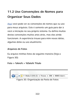 322
11.2 Use Convenções de Nomes para
Organizar Seus Dados
Aqui você pode ver as convenções de nomes que eu uso
para meus arquivos. Este é somente um guia para dar à
você a iniciação no seu próprio sistema. Eu defino muitas
destas convenções muitos anos atrás, mas elas ainda
funcionam. A experiência trouxe para mim novas idéias,
algumas delas eu uso atualmente.
Arquivos de Fotos
Eu arquivo minhas fotos da seguinte maneira (Veja a
Figura 30):
Foto > %Ano% > %Data% Título
Figura 30: Organização da Pasta de Fotos
 