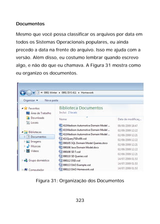 323
Documentos
Mesmo que você possa classificar os arquivos por data em
todos os Sistemas Operacionais populares, eu ainda
precedo a data na frente do arquivo. Isso me ajuda com a
versão. Além disso, eu costumo lembrar quando escrevo
algo, e não do que eu chamava. A Figura 31 mostra como
eu organizo os documentos.
Figura 31: Organização dos Documentos
 