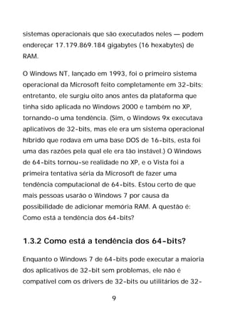 9
sistemas operacionais que são executados neles — podem
endereçar 17.179.869.184 gigabytes (16 hexabytes) de
RAM.
O Windows NT, lançado em 1993, foi o primeiro sistema
operacional da Microsoft feito completamente em 32-bits;
entretanto, ele surgiu oito anos antes da plataforma que
tinha sido aplicada no Windows 2000 e também no XP,
tornando-o uma tendência. (Sim, o Windows 9x executava
aplicativos de 32-bits, mas ele era um sistema operacional
híbrido que rodava em uma base DOS de 16-bits, esta foi
uma das razões pela qual ele era tão instável.) O Windows
de 64-bits tornou-se realidade no XP, e o Vista foi a
primeira tentativa séria da Microsoft de fazer uma
tendência computacional de 64-bits. Estou certo de que
mais pessoas usarão o Windows 7 por causa da
possibilidade de adicionar memória RAM. A questão é:
Como está a tendência dos 64-bits?
1.3.2 Como está a tendência dos 64-bits?
Enquanto o Windows 7 de 64-bits pode executar a maioria
dos aplicativos de 32-bit sem problemas, ele não é
compatível com os drivers de 32-bits ou utilitários de 32-
 