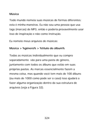 324
Música
Todo mundo nomeia suas músicas de formas diferentes;
esta é minha maneiras. Eu não sou uma pessoa que usa
tags (marcas) de MP3, então e poderia provavelmente usar
isso de inspiração e não como instrução.
Eu nomeio meus arquivos de músicas:
Música > %gênero% > %título do álbum%
Todas as músicas individualmente que eu compro
separadamente vão para uma pasta de gênero,
juntamente com todos os álbuns que estão em suas
próprias pastas. As marcas essencialmente fazem a
mesma coisa, mas quando você tem mais de 100 álbuns
(ou mais de 1000 como pode ser o caso) isso ajudará a
fazer alguma organização dentro da sua estrutura de
arquivos (veja a Figura 32).
 