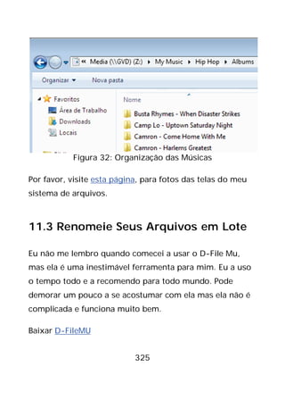 325
Figura 32: Organização das Músicas
Por favor, visite esta página, para fotos das telas do meu
sistema de arquivos.
11.3 Renomeie Seus Arquivos em Lote
Eu não me lembro quando comecei a usar o D-File Mu,
mas ela é uma inestimável ferramenta para mim. Eu a uso
o tempo todo e a recomendo para todo mundo. Pode
demorar um pouco a se acostumar com ela mas ela não é
complicada e funciona muito bem.
Baixar D-FileMU
 
