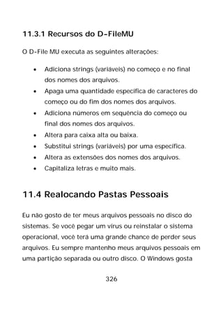 326
11.3.1 Recursos do D-FileMU
O D-File MU executa as seguintes alterações:
• Adiciona strings (variáveis) no começo e no final
dos nomes dos arquivos.
• Apaga uma quantidade específica de caracteres do
começo ou do fim dos nomes dos arquivos.
• Adiciona números em sequência do começo ou
final dos nomes dos arquivos.
• Altera para caixa alta ou baixa.
• Substitui strings (variáveis) por uma específica.
• Altera as extensões dos nomes dos arquivos.
• Capitaliza letras e muito mais.
11.4 Realocando Pastas Pessoais
Eu não gosto de ter meus arquivos pessoais no disco do
sistemas. Se você pegar um vírus ou reinstalar o sistema
operacional, você terá uma grande chance de perder seus
arquivos. Eu sempre mantenho meus arquivos pessoais em
uma partição separada ou outro disco. O Windows gosta
 