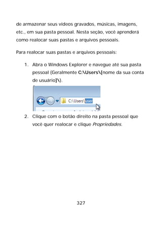 327
de armazenar seus vídeos gravados, músicas, imagens,
etc., em sua pasta pessoal. Nesta seção, você aprenderá
como realocar suas pastas e arquivos pessoais.
Para realocar suas pastas e arquivos pessoais:
1. Abra o Windows Explorer e navegue até sua pasta
pessoal (Geralmente C:Users[nome da sua conta
de usuário]).
2. Clique com o botão direito na pasta pessoal que
você quer realocar e clique Propriedades.
 