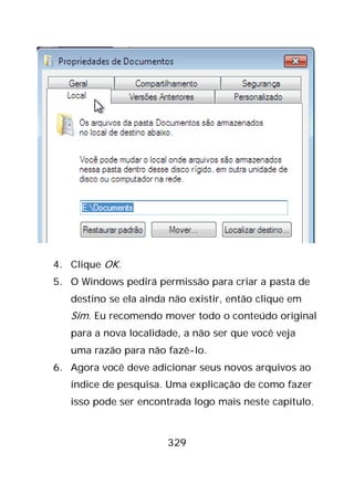 329
4. Clique OK.
5. O Windows pedirá permissão para criar a pasta de
destino se ela ainda não existir, então clique em
Sim. Eu recomendo mover todo o conteúdo original
para a nova localidade, a não ser que você veja
uma razão para não fazê-lo.
6. Agora você deve adicionar seus novos arquivos ao
índice de pesquisa. Uma explicação de como fazer
isso pode ser encontrada logo mais neste capítulo.
 